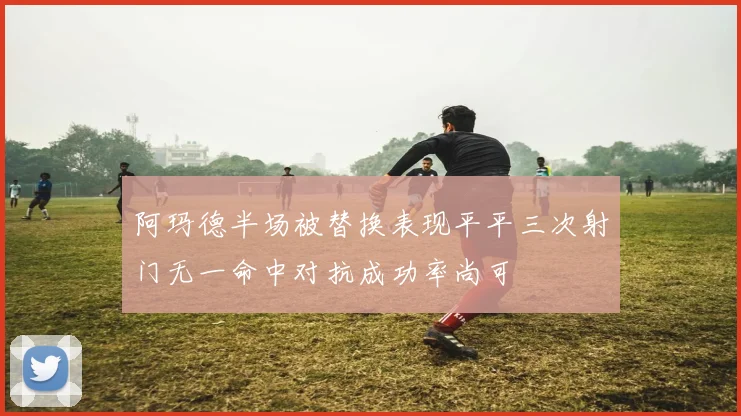 阿玛德半场被替换表现平平三次射门无一命中对抗成功率尚可