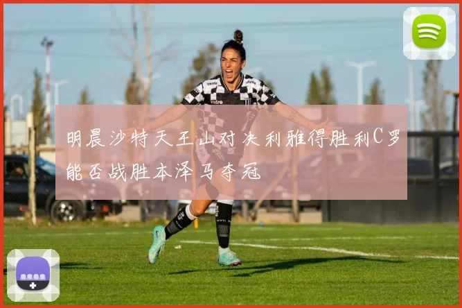 明晨沙特天王山对决利雅得胜利C罗能否战胜本泽马夺冠