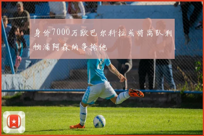 身价7000万欧巴尔科拉或将离队利物浦阿森纳争抢他
