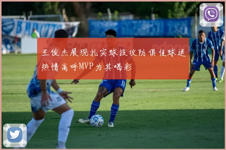 王俊杰展现扎实球技攻防俱佳球迷热情高呼MVP为其喝彩