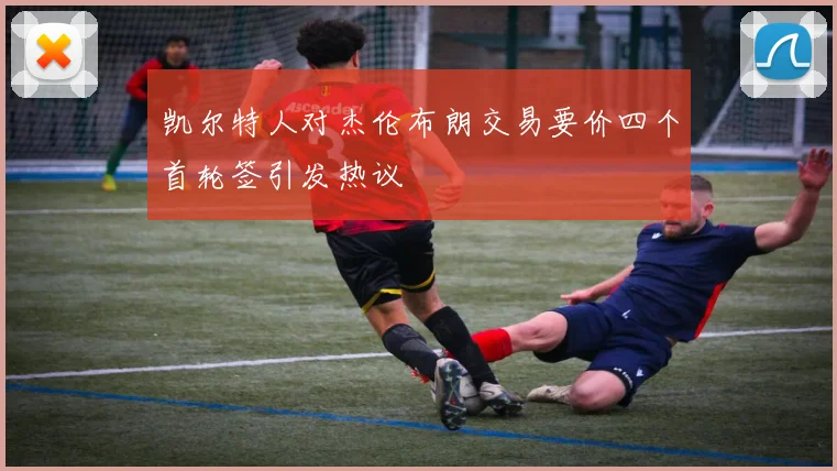 凯尔特人对杰伦布朗交易要价四个首轮签引发热议