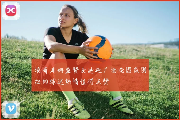 埃奇库姆盛赞麦迪逊广场花园氛围纽约球迷热情值得点赞