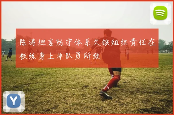 陈涛坦言防守体系欠缺组织责任在教练身上非队员所致
