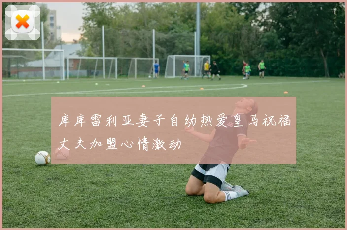 库库雷利亚妻子自幼热爱皇马祝福丈夫加盟心情激动