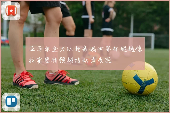 亚马尔全力以赴备战世界杯超越德拉富恩特预期的动力表现