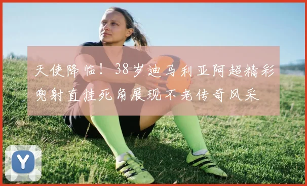 天使降临！38岁迪马利亚阿超精彩兜射直挂死角展现不老传奇风采