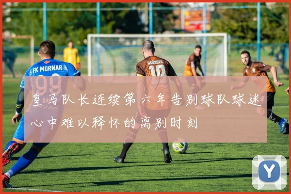 皇马队长连续第六年告别球队球迷心中难以释怀的离别时刻