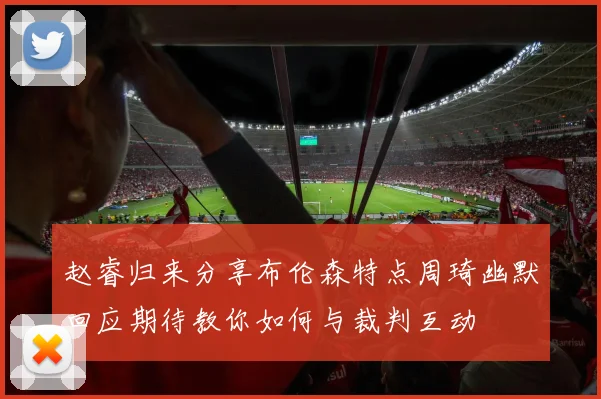 赵睿归来分享布伦森特点周琦幽默回应期待教你如何与裁判互动