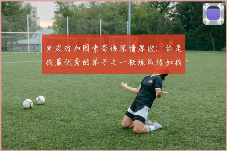 里皮对加图索寄语深情厚谊：你是我最优秀的弟子之一教练风格如我般出色