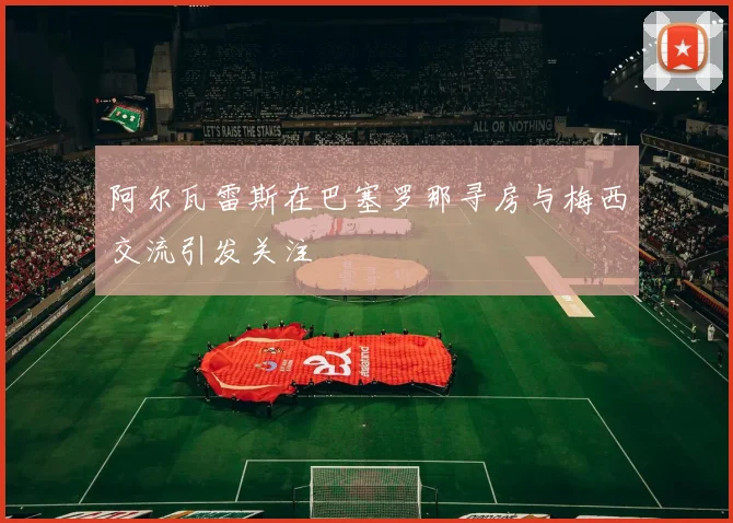 阿尔瓦雷斯在巴塞罗那寻房与梅西交流引发关注