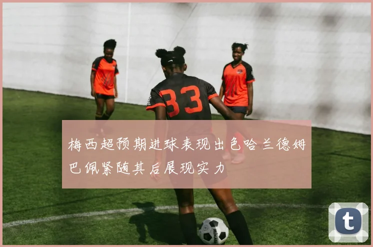 梅西超预期进球表现出色哈兰德姆巴佩紧随其后展现实力