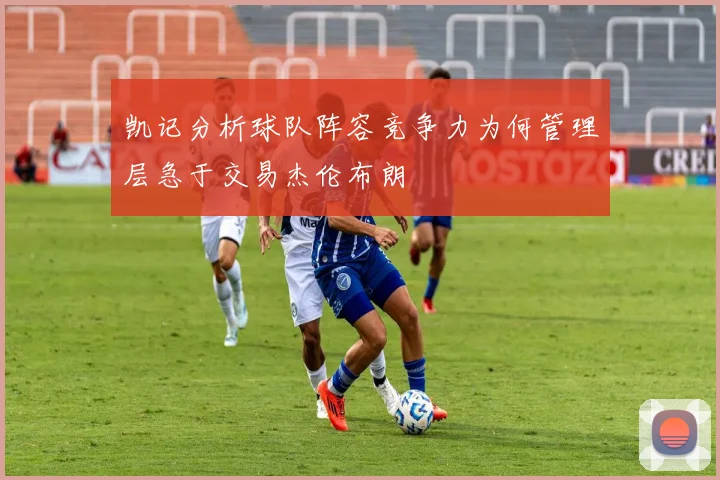 凯记分析球队阵容竞争力为何管理层急于交易杰伦布朗