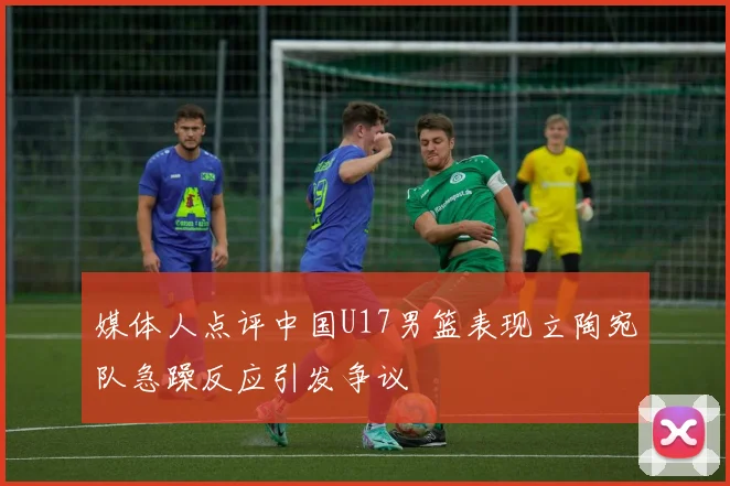 媒体人点评中国U17男篮表现立陶宛队急躁反应引发争议