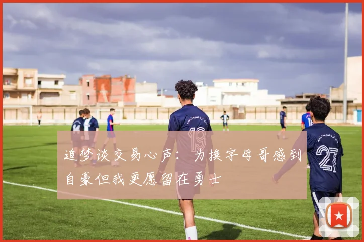 追梦谈交易心声：为换字母哥感到自豪但我更愿留在勇士