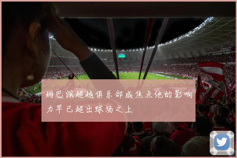 姆巴佩超越俱乐部成焦点他的影响力早已超出球场之上