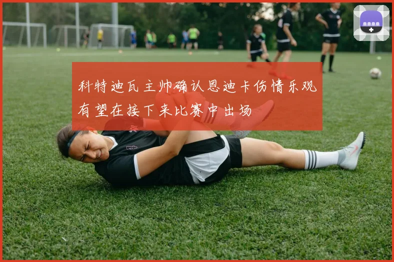 科特迪瓦主帅确认恩迪卡伤情乐观有望在接下来比赛中出场