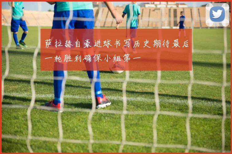 萨拉赫自豪进球书写历史期待最后一轮胜利确保小组第一
